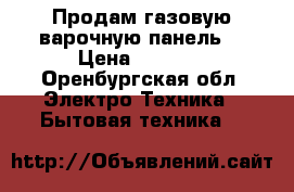 Продам газовую варочную панель  › Цена ­ 8 000 - Оренбургская обл. Электро-Техника » Бытовая техника   